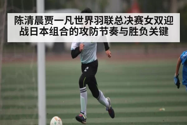 陈清晨贾一凡世界羽联总决赛女双迎战日本组合的攻防节奏与胜负关键